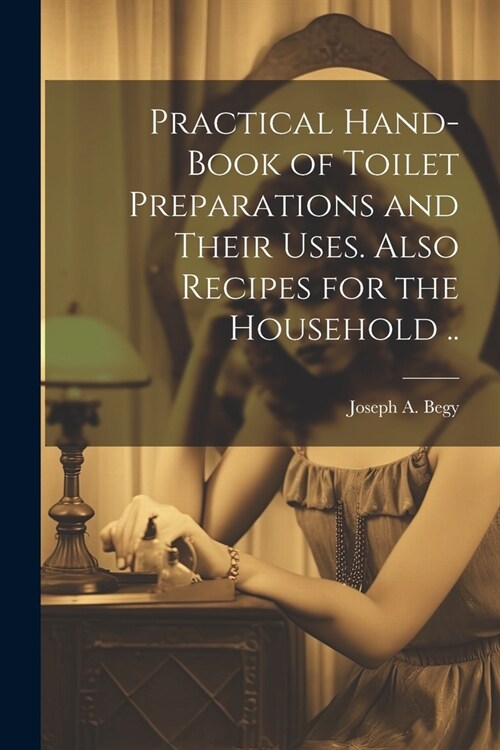 Practical Hand-book of Toilet Preparations and Their Uses. Also Recipes for the Household .. (Paperback)