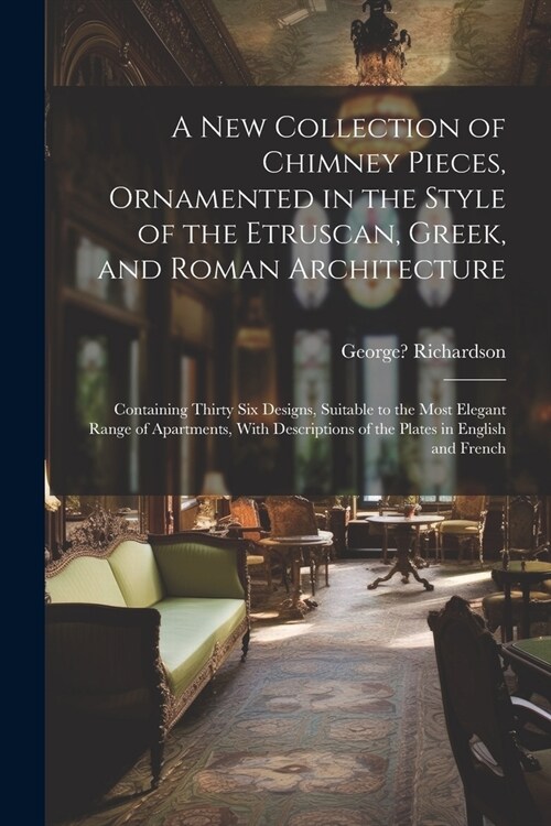 A New Collection of Chimney Pieces, Ornamented in the Style of the Etruscan, Greek, and Roman Architecture: Containing Thirty Six Designs, Suitable to (Paperback)