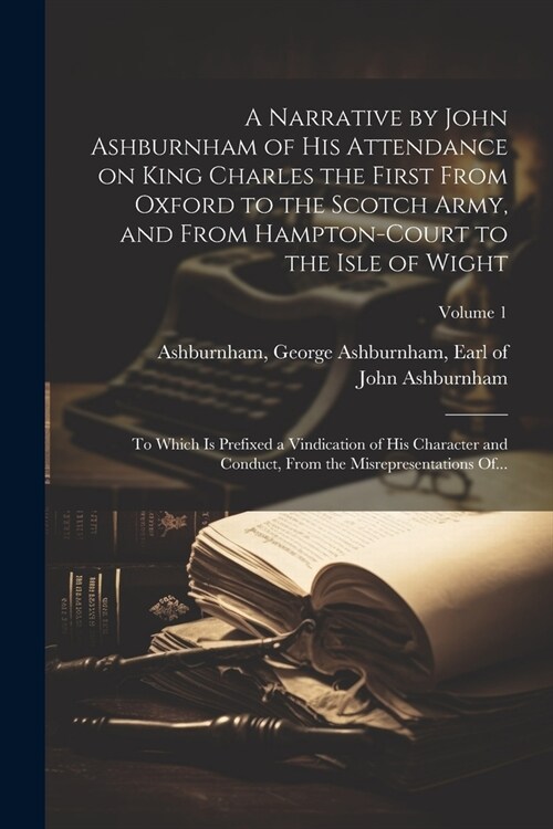 A Narrative by John Ashburnham of His Attendance on King Charles the First From Oxford to the Scotch Army, and From Hampton-Court to the Isle of Wight (Paperback)