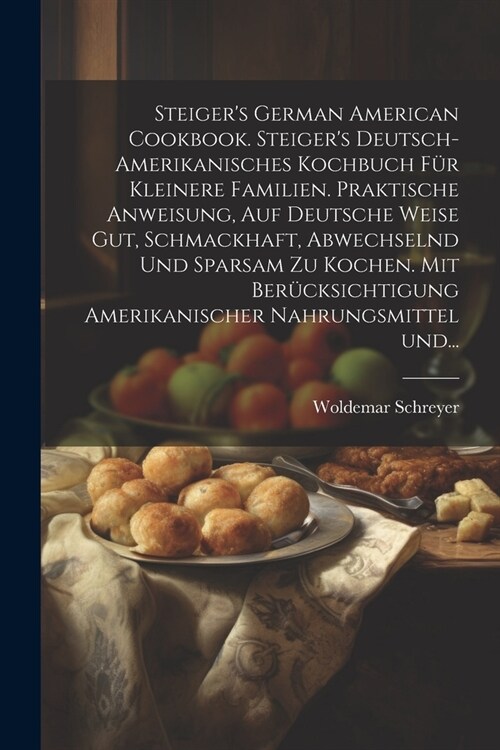 Steigers German American cookbook. Steigers deutsch-amerikanisches kochbuch f? kleinere familien. Praktische anweisung, auf deutsche weise gut, sch (Paperback)