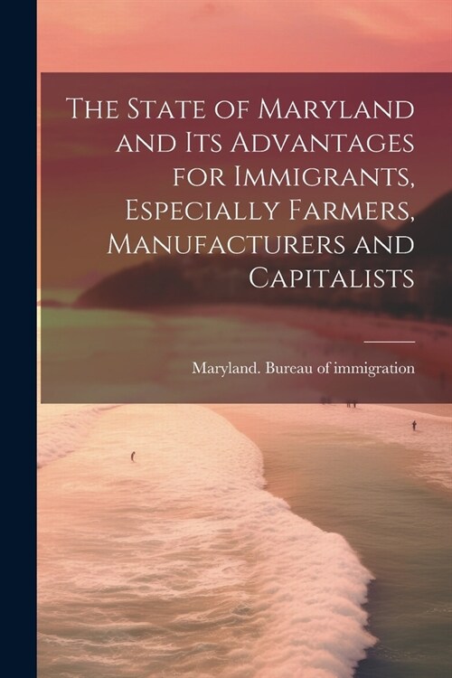The State of Maryland and Its Advantages for Immigrants, Especially Farmers, Manufacturers and Capitalists (Paperback)