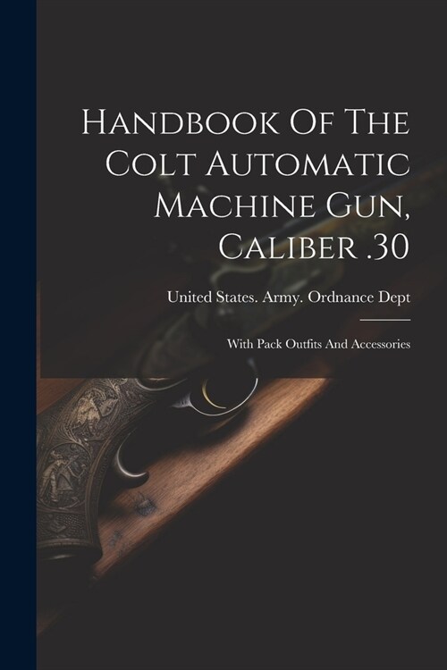 Handbook Of The Colt Automatic Machine Gun, Caliber .30: With Pack Outfits And Accessories (Paperback)