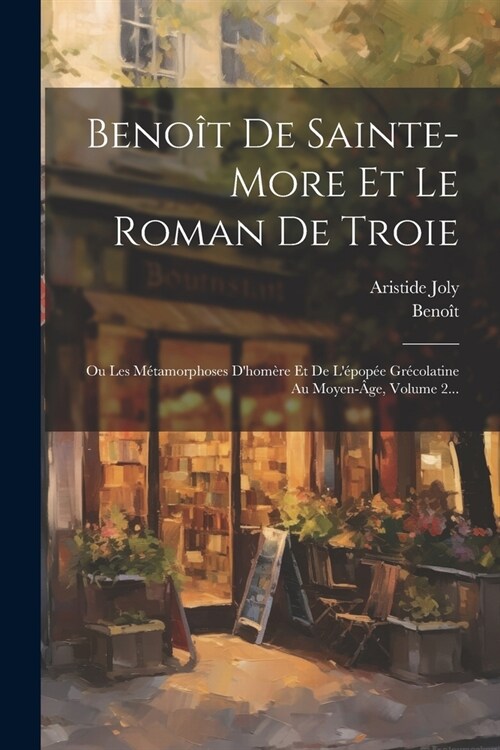 Beno? De Sainte-more Et Le Roman De Troie: Ou Les M?amorphoses Dhom?e Et De L?op? Gr?olatine Au Moyen-?e, Volume 2... (Paperback)