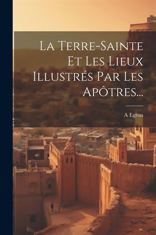 La Terre-sainte Et Les Lieux Illustr? Par Les Ap?res... (Paperback)