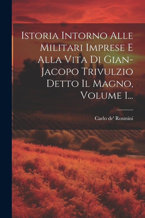 Istoria Intorno Alle Militari Imprese E Alla Vita Di Gian-jacopo Trivulzio Detto Il Magno, Volume 1... (Paperback)