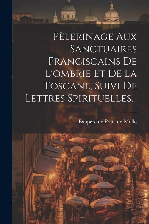 P?erinage Aux Sanctuaires Franciscains De Lombrie Et De La Toscane, Suivi De Lettres Spirituelles... (Paperback)