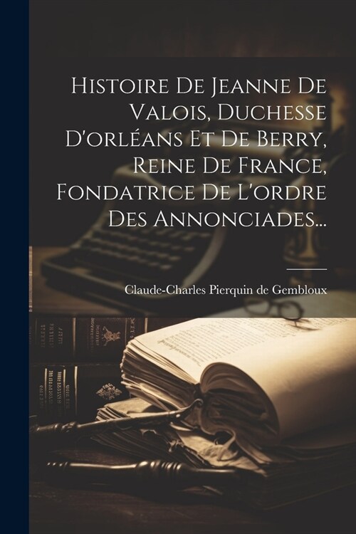 Histoire De Jeanne De Valois, Duchesse Dorl?ns Et De Berry, Reine De France, Fondatrice De Lordre Des Annonciades... (Paperback)