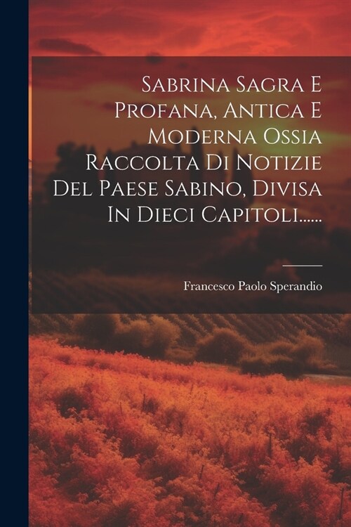 Sabrina Sagra E Profana, Antica E Moderna Ossia Raccolta Di Notizie Del Paese Sabino, Divisa In Dieci Capitoli...... (Paperback)