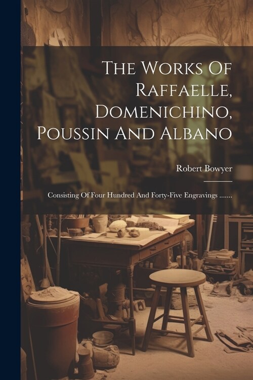 The Works Of Raffaelle, Domenichino, Poussin And Albano: Consisting Of Four Hundred And Forty-five Engravings ....... (Paperback)