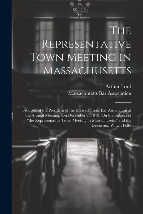 The Representative Town Meeting in Massachusetts: Address of the President of the Massachusetts Bar Association at the Annual Meeting, On December 7, (Paperback)