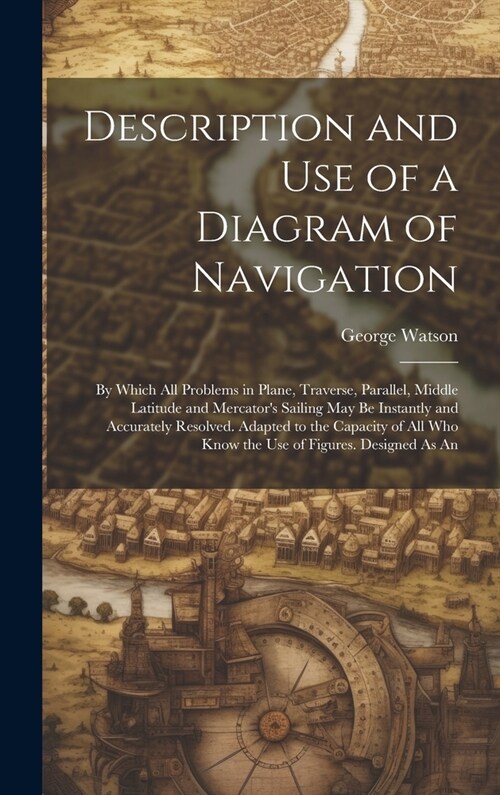 Description and Use of a Diagram of Navigation: By Which All Problems in Plane, Traverse, Parallel, Middle Latitude and Mercators Sailing May Be Inst (Hardcover)