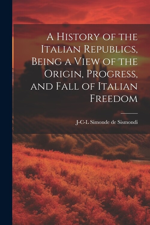 A History of the Italian Republics, Being a View of the Origin, Progress, and Fall of Italian Freedom (Paperback)