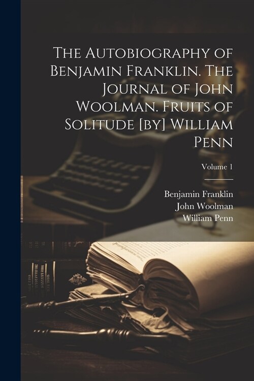 The Autobiography of Benjamin Franklin. The Journal of John Woolman. Fruits of Solitude [by] William Penn; Volume 1 (Paperback)