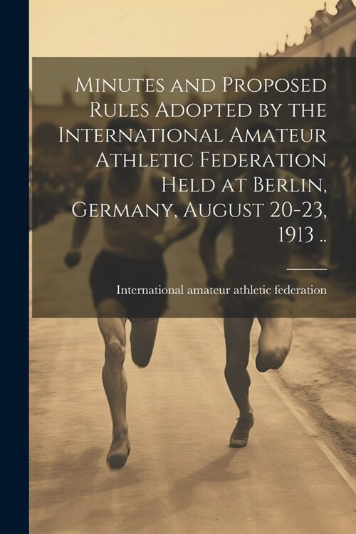 Minutes and Proposed Rules Adopted by the International Amateur Athletic Federation Held at Berlin, Germany, August 20-23, 1913 .. (Paperback)