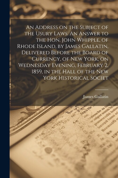 An Address on the Subject of the Usury Laws. An Answer to the Hon. John Whipple, of Rhode Island, by James Gallatin, Delivered Before the Board of Cur (Paperback)