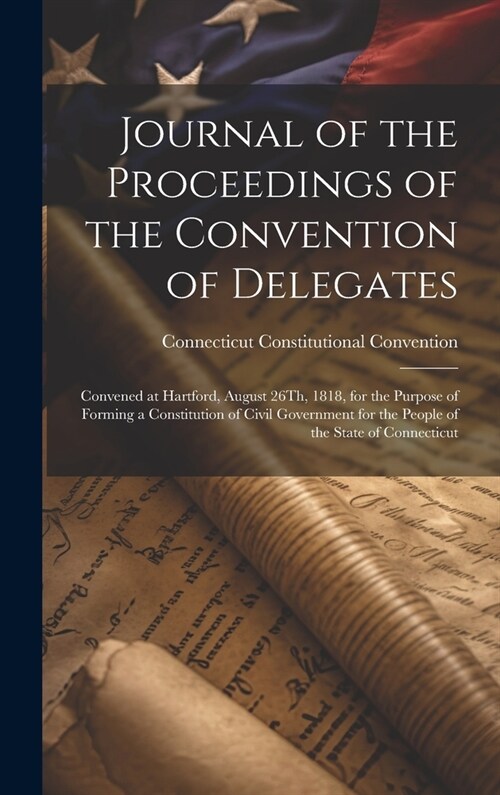 Journal of the Proceedings of the Convention of Delegates: Convened at Hartford, August 26Th, 1818, for the Purpose of Forming a Constitution of Civil (Hardcover)
