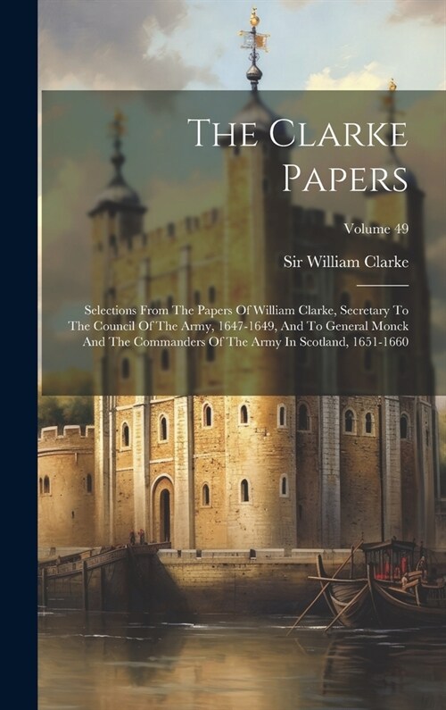 The Clarke Papers: Selections From The Papers Of William Clarke, Secretary To The Council Of The Army, 1647-1649, And To General Monck An (Hardcover)