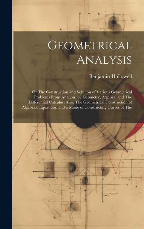 Geometrical Analysis: Or The Construction and Solution of Various Geometrical Problems From Analysis, by Geometry, Algebra, and The Differen (Hardcover)