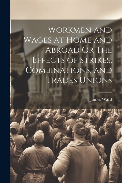 Workmen and Wages at Home and Abroad Or The Effects of Strikes, Combinations, and Trades Unions (Paperback)