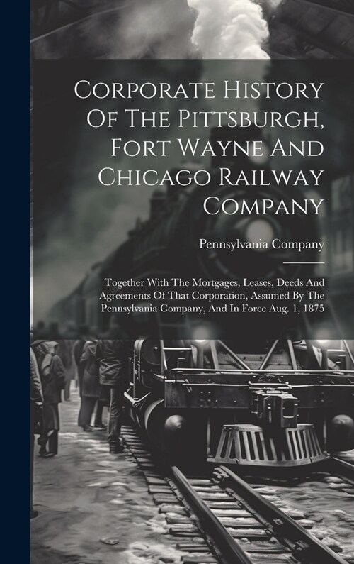 Corporate History Of The Pittsburgh, Fort Wayne And Chicago Railway Company: Together With The Mortgages, Leases, Deeds And Agreements Of That Corpora (Hardcover)