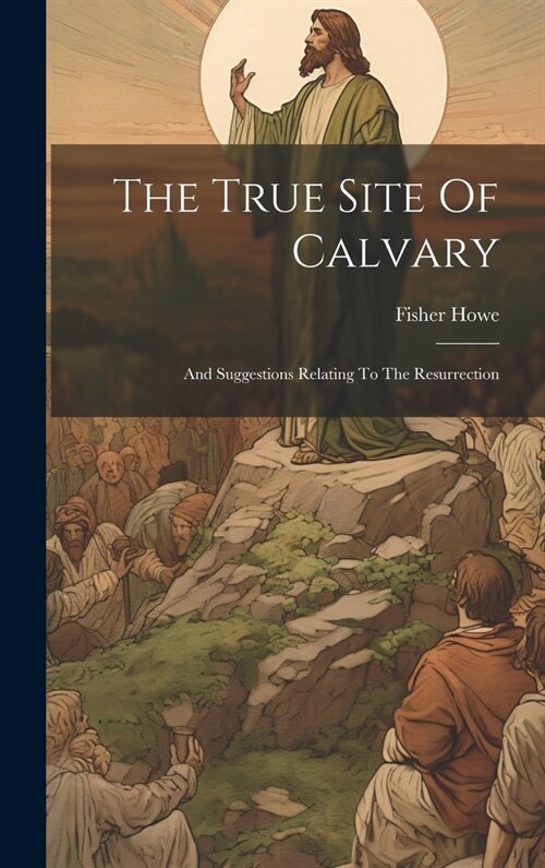 The True Site Of Calvary: And Suggestions Relating To The Resurrection (Hardcover)