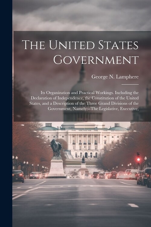 The United States Government: Its Organization and Practical Workings. Including the Declaration of Independence, the Constitution of the United Sta (Paperback)