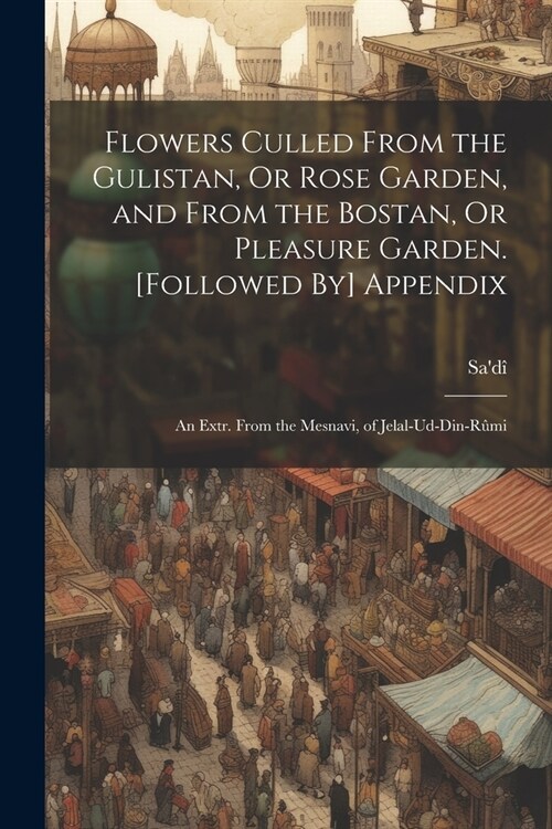 Flowers Culled From the Gulistan, Or Rose Garden, and From the Bostan, Or Pleasure Garden. [Followed By] Appendix: An Extr. From the Mesnavi, of Jelal (Paperback)