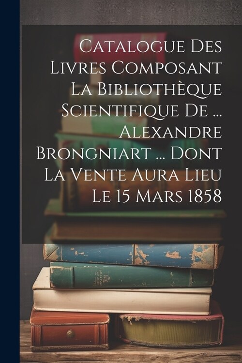 Catalogue Des Livres Composant La Biblioth?ue Scientifique De ... Alexandre Brongniart ... Dont La Vente Aura Lieu Le 15 Mars 1858 (Paperback)
