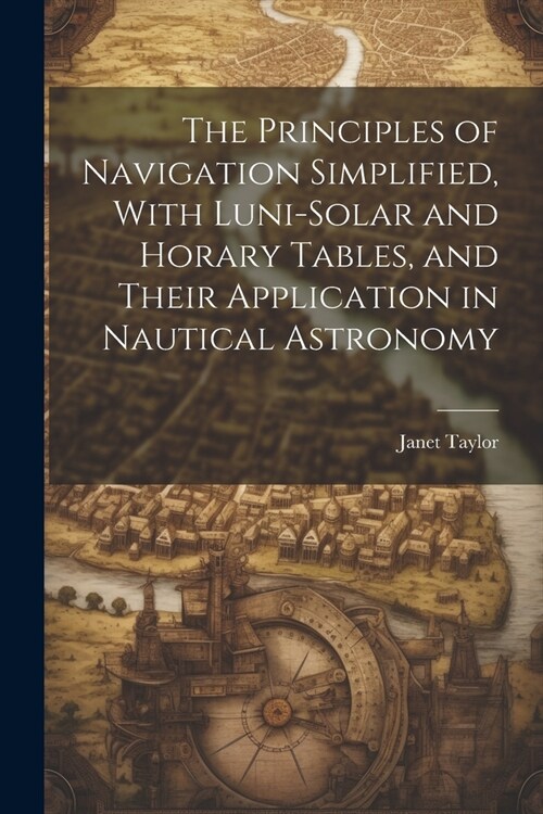 The Principles of Navigation Simplified, With Luni-Solar and Horary Tables, and Their Application in Nautical Astronomy (Paperback)