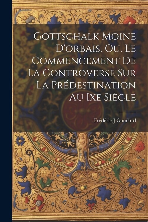 Gottschalk Moine Dorbais, Ou, Le Commencement De La Controverse Sur La Pr?estination Au Ixe Si?le (Paperback)