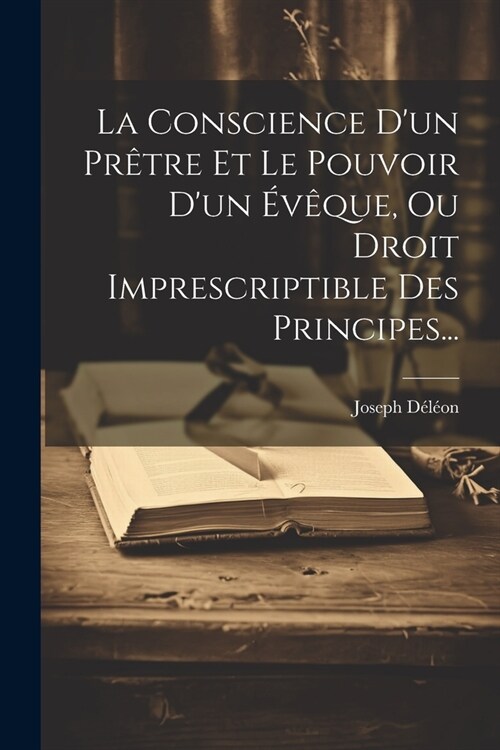 La Conscience Dun Pr?re Et Le Pouvoir Dun ??ue, Ou Droit Imprescriptible Des Principes... (Paperback)