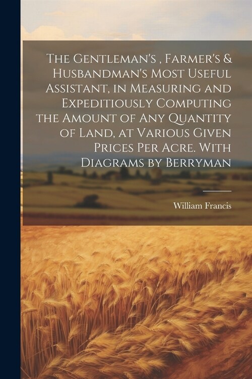 The Gentlemans, Farmers & Husbandmans Most Useful Assistant, in Measuring and Expeditiously Computing the Amount of Any Quantity of Land, at Variou (Paperback)