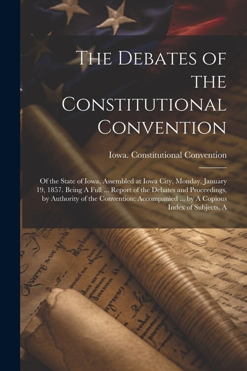 The Debates of the Constitutional Convention; of the State of Iowa, Assembled at Iowa City, Monday, January 19, 1857. Being A Full ... Report of the D (Paperback)