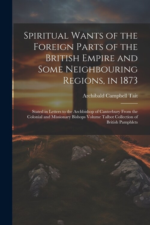 Spiritual Wants of the Foreign Parts of the British Empire and Some Neighbouring Regions, in 1873: Stated in Letters to the Archbishop of Canterbury F (Paperback)