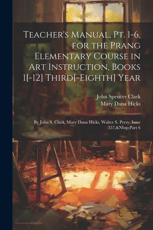 Teachers Manual, Pt. 1-6, for the Prang Elementary Course in Art Instruction, Books 1[-12] Third[-Eighth] Year: By John S. Clark, Mary Dana Hicks, Wa (Paperback)