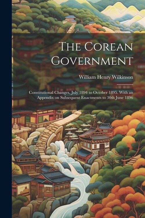 The Corean Government: Constitutional Changes, July 1894 to October 1895. With an Appendix on Subsequent Enactments to 30th June 1896 (Paperback)