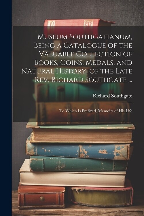 Museum Southgatianum, Being a Catalogue of the Valuable Collection of Books, Coins, Medals, and Natural History, of the Late Rev. Richard Southgate .. (Paperback)