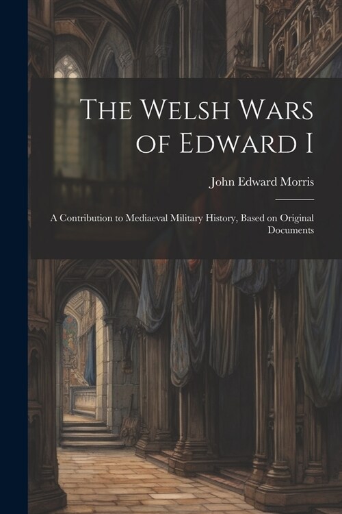 The Welsh Wars of Edward I: A Contribution to Mediaeval Military History, Based on Original Documents (Paperback)