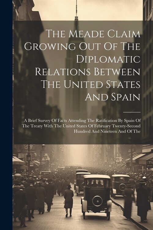 The Meade Claim Growing Out Of The Diplomatic Relations Between The United States And Spain: A Brief Survey Of Facts Attending The Ratification By Spa (Paperback)