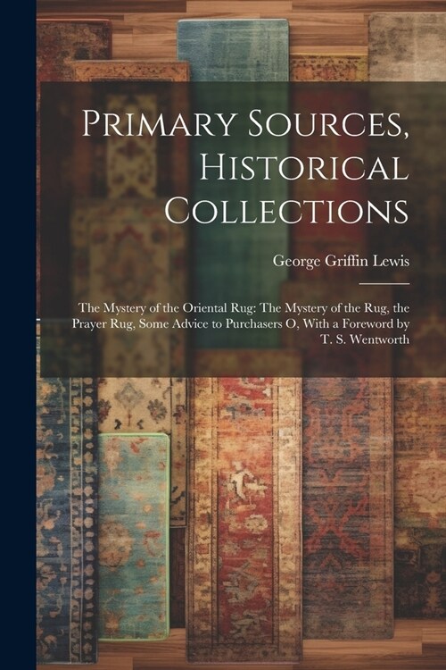 Primary Sources, Historical Collections: The Mystery of the Oriental Rug: The Mystery of the Rug, the Prayer Rug, Some Advice to Purchasers o, With a (Paperback)