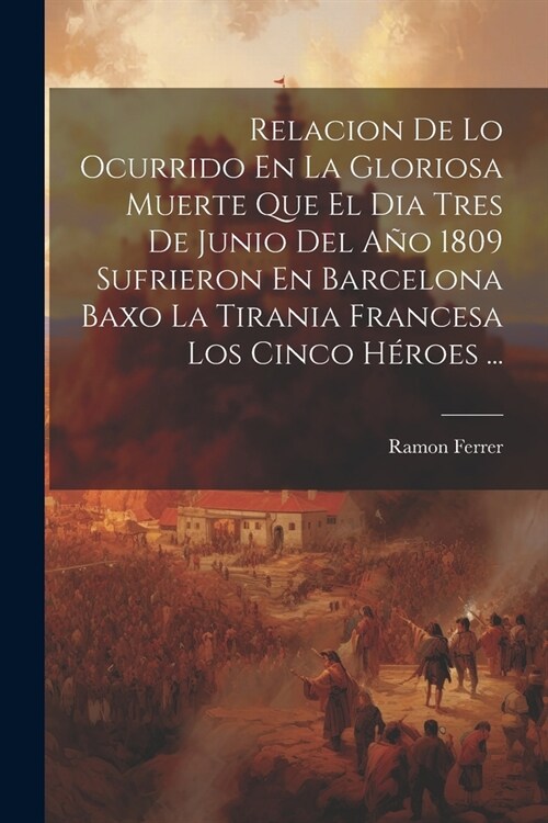 Relacion De Lo Ocurrido En La Gloriosa Muerte Que El Dia Tres De Junio Del A? 1809 Sufrieron En Barcelona Baxo La Tirania Francesa Los Cinco H?oes . (Paperback)