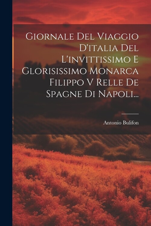 Giornale Del Viaggio Ditalia Del Linvittissimo E Glorisissimo Monarca Filippo V Relle De Spagne Di Napoli... (Paperback)