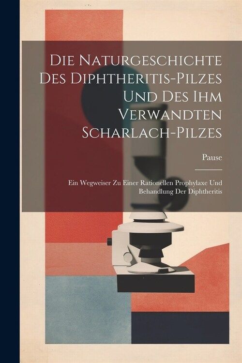 Die Naturgeschichte Des Diphtheritis-Pilzes Und Des Ihm Verwandten Scharlach-Pilzes: Ein Wegweiser Zu Einer Rationellen Prophylaxe Und Behandlung Der (Paperback)