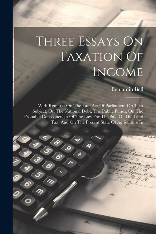 Three Essays On Taxation Of Income: With Remarks On The Late Act Of Parliament On That Subject, On The National Debt, The Public Funds, On The Probabl (Paperback)