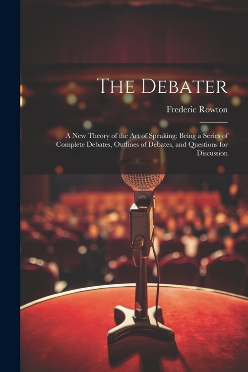 The Debater: A New Theory of the Art of Speaking: Being a Series of Complete Debates, Outlines of Debates, and Questions for Discus (Paperback)