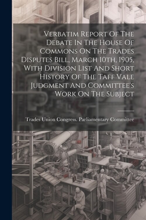 Verbatim Report Of The Debate In The House Of Commons On The Trades Disputes Bill, March 10th, 1905, With Division List And Short History Of The Taff (Paperback)