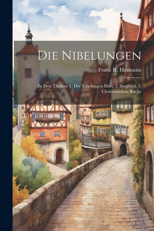 Die Nibelungen: In Drei Theilen: 1. Der Nibelungen Hort, 2. Siegfried, 3. Chriemhildens Rache (Paperback)