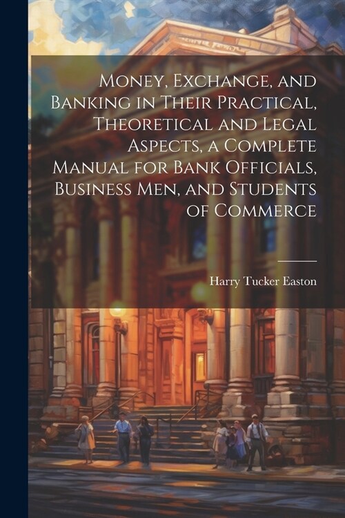 Money, Exchange, and Banking in Their Practical, Theoretical and Legal Aspects, a Complete Manual for Bank Officials, Business men, and Students of Co (Paperback)