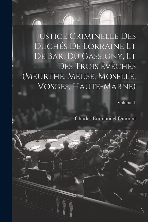 Justice criminelle des duch? de Lorraine et de Bar, du Gassigny, et des trois ??h? (Meurthe, Meuse, Moselle, Vosges, Haute-Marne); Volume 1 (Paperback)