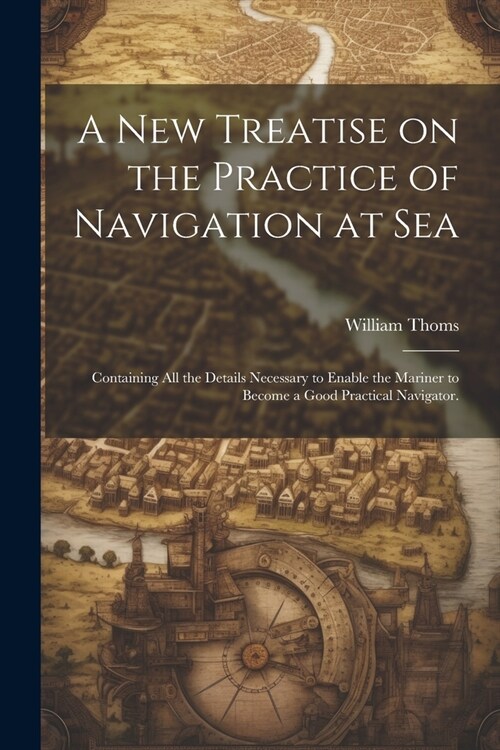 A new Treatise on the Practice of Navigation at Sea: Containing all the Details Necessary to Enable the Mariner to Become a Good Practical Navigator. (Paperback)